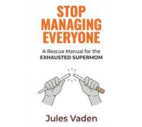 STOP MANAGING EVERYONE: A Rescue Manual for the EXHAUSTED SUPERMOM