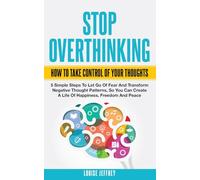 STOP OVERTHINKING. HOW TO TAKE CONTROL OF YOUR THOUGHTS.: 5 Simple Steps To Let Go Of Fear And Transform Negative Thought Patterns So You Can Create A Life Of Happiness, Freedom And Peace