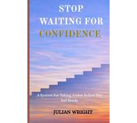 STOP WAITING FOR CONFIDENCE: A System For Taking Action Before You feel Ready