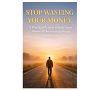 Stop Wasting Your Money: A Practical System to Make Smart Financial Decisions and Protect Your Future