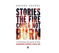 Stories the Fire Could Not Burn: A Personal Account of the Manipur Crisis 2023-2025: A Personal Account of Manipur Crisis 2023-2025: A Personal Account of Manipur