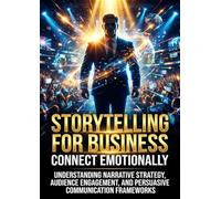 Storytelling for Business: Connect Emotionally: Understanding Narrative Strategy, Audience Engagement, and Persuasive Communication Frameworks