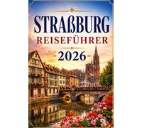 Straßburg Reiseführer 2026: Der große Reiseführer für Straßburg und das Elsass - Sehenswürdigkeiten, Tagesausflüge, Weinstraße, Küche und alles, was Sie für Ihre Reise brauchen