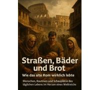 Straßen, Bäder und Brot: Wie das alte Rom wirklich lebte: Menschen, Routinen und Schauplätze des täglichen Lebens im Herzen eines Weltreichs