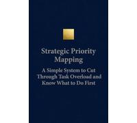 Strategic Priority Mapping A Simple System to Cut Through Task Overload and Know What to Do First: A Clear, Step-by-Step Framework for Deciding What ... Your Highest-Impact Task in Any Situation