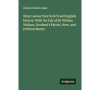Stray Leaves from Scotch and English History. With the Life of Sir William Wallace, Scotland's Patriot, Hero, and Political Martyr