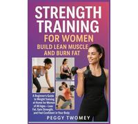STRENGTH TRAINING FOR WOMEN: BUILD LEAN MUSCLE AND BURN FAT: A Beginner’s Guide To Weight Training At Home For Women Of All Ages - Lose Fat, Gain Strength, And Feel Confident In Your Body