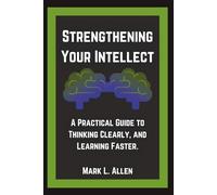 Strengthening Your Intellect: A Practical Guide to Thinking Clearly, and Learning Faster. (Self-Mastery Guides - Mark L. Allen)