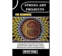 STRING ART PROJECTS FOR BEGINNERS: A Complete Guide To Beautiful Thread Creations, Modern DIY Artwork, Simple Techniques, Stunning Home Decorations, And Creative Handmade Designs