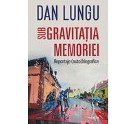 Sub gravitatia memoriei. Reportaje (auto)biografice - Dan Lungu