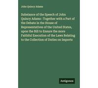 Substance of the Speech of John Quincy Adams : Together with a Part of the Debate in the House of Representatives of the United States, upon the Bill ... to the Collection of Duties on Imports