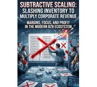 Subtractive Scaling: Slashing Inventory to Multiply Corporate Revenue: Margins, Focus, and Profit in the Modern B2B Ecosystem