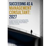 Succeeding as a Management Consultant: 2027: A Practical Guide to Consulting Skills, Problem-Solving, Client Management, Strategic Thinking, Project Delivery, and Career Success