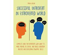 Successful Introvert in Extroverted World Complete guide for introverts who want to make friends, be social, and build leadership abilities and developing powerful skills