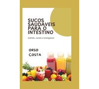 SUCOS SAUDÁVEIS PARA O INTESTINO: nutrem, curam e energizam: Receitas deliciosas de sucos para melhor digestão, redução do inchaço e um intestino mais forte