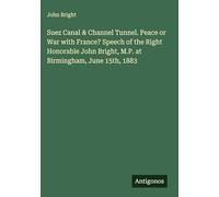 Suez Canal & Channel Tunnel. Peace or War with France? Speech of the Right Honorable John Bright, M.P. at Birmingham, June 15th, 1883