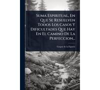 Suma Espiritual, En Que Se Resuelven Todos Los Casos Y Dificultades Que Hay En El Camino De La Perfeccion...