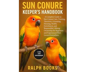 SUN CONURE KEEPER'S HANDBOOK: A Complete Guide to Sun Conure Care, Training, Nutrition, Grooming, Housing, Health, Enrichment, and Responsible ... and Experienced Bird Lovers Everywhere