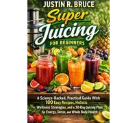 SUPER JUICING FOR BEGINNERS: A Science-Backed, Practical Guide With 100 Easy Recipes, Holistic Wellness Strategies, and a 30-Day Juicing Plan for Energy, Detox and Whole Body Health.
