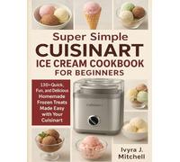 Super Simple CUISINART ICE CREAM COOKBOOK FOR BEGINNERS: 130+ Quick, Fun, and Delicious Homemade Frozen Treats Made Easy with Your Cuisinart
