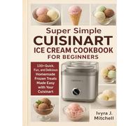 Super Simple CUISINART ICE CREAM COOKBOOK FOR BEGINNERS: 130+ Quick, Fun, and Delicious Homemade Frozen Treats Made Easy with Your Cuisinart