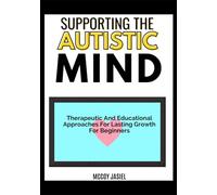 SUPPORTING THE AUTISTIC MIND: Therapeutic And Educational Approaches For Lasting Growth For Beginners
