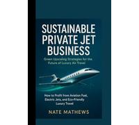 SUSTAINABLE PRIVATE JET BUSINESS : Green Upscaling Strategies for the Future of Luxury Air Travel: How to Profit from Aviation Fuel, Electric Jets, and Eco-Friendly Luxury Travel