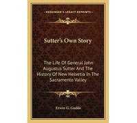 Sutter's Own Story: The Life Of General John Augustus Sutter And The History Of New Helvetia In The Sacramento Valley