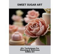 Sweet Sugar Art: 45+ Techniques For Stunning & Delicious Edible Art