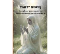 Święty Spokój: Kompletny przewodnik po modlitwie kobiet muzułmańskich: Kompletny przewodnik po modlitwie kobiet muzulmańskich
