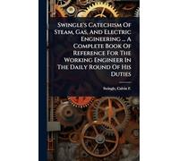 Swingle's Catechism Of Steam, Gas, And Electric Engineering ... A Complete Book Of Reference For The Working Engineer In The Daily Round Of His Duties