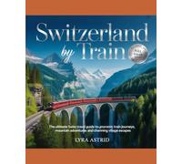 SWITZERLAND BY TRAIN: the ultimate swiss travel guide to panoramic train journeys, mountain adventures and charming village escapes