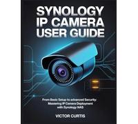 SYNOLOGY IP CAMERA USER GUIDE: From Basic Setup to Advanced Security: Mastering IP Camera Deployment with Synology NAS