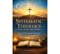 SYSTEMATIC THEOLOGY FOR ADULTS BELIEVERS: Understanding Christian Doctrine for Faith, Growth, and Everyday Life
