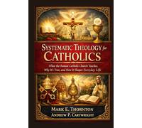Systematic Theology for Catholics: What the Roman Catholic Church Teaches, Why It’s True, and How It Shapes Everyday Life