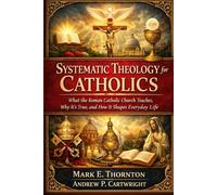 Systematic Theology for Catholics: What the Roman Catholic Church Teaches, Why It’s True, and How It Shapes Everyday Life