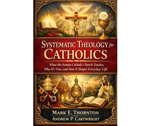 Systematic Theology for Catholics: What the Roman Catholic Church Teaches, Why It’s True, and How It Shapes Everyday Life