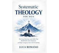 Systematic Theology for Men: The Great Doctrines of the Bible That Build Faith, Form Character, and Shape Courageous Christ-Centered Leadership (The Systematic Theology Library)