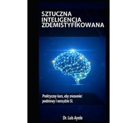 SZTUCZNA INTELIGENCJA BEZ TAJEMNIC: Praktyczny kurs opanowania narzędzi, które zmieniają świat