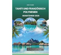 TAHITI UND FRANZÖSISCH POLYNESIEN REISEFÜHRER 2026: Erkunden Sie türkisfarbene Paradiese mit versteckten Inseln, zeitloser Kultur, exquisiten Aromen und Abenteuern für jeden Reisenden im Südpazifik