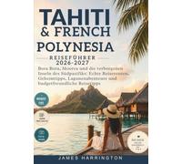TAHITI UND FRENCH POLYNESIA REISEFÜHRER 2026-2027: Bora Bora, Moorea und die verborgenen Inseln des Südpazifiks: Echte Reiserouten, Geheimtipps, Lagunenabenteuer und budgetfreundliche Reisetipps