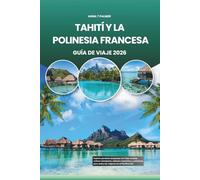 TAHITÍ Y LA POLINESIA FRANCESA GUÍA DE VIAJE 2026: Explore paraísos turquesas con islas ocultas, cultura atemporal, sabores exquisitos y aventuras para todos los viajeros en el Pacífico Sur