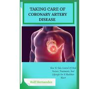 TAKING CARE OF CORONARY ARTERY DISEASE: How To Take Control Of Risk Factors, Treatments, And Lifestyle For A Healthier Heart