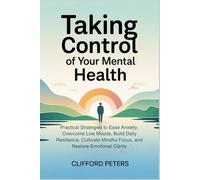 TAKING CONTROL OF YOUR MENTAL HEALTH: Practical Strategies to Ease Anxiety, Overcome Low Moods, Build Daily Resilience, Cultivate Mindful Focus, and Restore Emotional Clarity