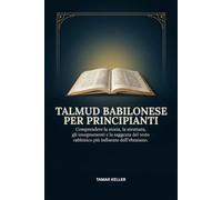 TALMUD BABILONESE PER PRINCIPIANTI: Comprendere la storia, la struttura, gli insegnamenti e la saggezza del testo rabbinico più influente dell'ebraismo.