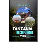 TANZANIA REISEFÜHRER 2026: "Erkunden Sie das Herz Ostafrikas - Safaris, Inseln, Berge und Kulturen, die Abenteuer neu definieren"