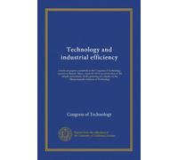 Technology and industrial efficiency: a series of papers presented at the Congress of Technology, opened in Boston, Mass., April 10, 1911, in ... to the Massachusetts Institute of Technology