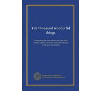 Ten thousand wonderful things: comprising the marvellous and rare, odd, curious, quaint, eccentric and extraordinary, in all ages and nations