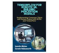 TENSORFLOW FOR ROBOTIC ML BUILDING PERCEPTION MODELS: Implementing Computer Vision and Sensor Fusion with ROS2 and TensorFlow
