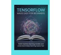 TensorFlow Made Easy for Beginners: Build Machine Learning Models and Understand Deep Learning Basics Fast